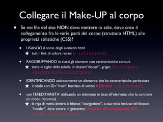 Collegare il Make-UP al corpo Se nei file del sito NON devo mettere lo stile, dove creo il collegamento fra le varie parti del corpo (struttura HTML) alle proprietà stilistiche (CSS)? USANDO il nome degli elementi html tutti i link di colore rosso:  a {color:red} RAGGRUPPANDO in classi gli elementi con caratteristiche comuni tutte le righe della tabella di classe=”dispari”, grigie:  tr.dispari {background-color:gray} IDENTIFICANDO univocamente un elemento che ha caratteristiche particolare il titolo con ID=”main” bordato di verde:   h2#main  {color:red} con l’EREDITARIETA’ indicando un elemento in base all’elemento che lo contiene (in modo  ricorsivo ) la riga di menù dentro al blocco “navigazione”, a sua volta incluso nel blocco “header”, deve essere in grassetto:  #header div.navigazione ul li  {font-weight:bold} 