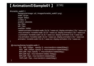 【 AnimationのSample01 】                                    [CSS]

#honebito_walk01 {
         background-image: url(../images/honebito_walk01.png);
         width: 321px;
         height: 300px;
         z-index: 3;
         position: absolute;
         top: 25px;
         left: 15px;
         overflow: visible;
         -webkit-animation:honebito-walk-l 2s 2s 1 ease-out, display-animation 2.5s 1 ease-out;
         -moz-animation: honebito-walk-l 2s 2s 1 ease-out, display-animation 2.5s 1 ease-out;
         -o-animation: honebito-walk-l 2s 2s 1 ease-out, display-animation 2.5s 1 ease-out;
         -ms-animation: honebito-walk-l 2s 2s 1 ease-out, display-animation 2.5s 1 ease-out;
         animation: honebito-walk-l 2s 2s 1 ease-out, display-animation 2.5s 1 ease-out;
}

 @-moz-keyframes honebito-walk-l {
         0% {left: 1000px; opacity: 0; -moz-transform:rotate(45deg);}
         40% {left: 1000px; opacity: 0; -moz-transform:rotate(45deg);}
         80% {left: 15px; opacity: 1; -moz-transform:rotate(0deg);}
         85% {left: 5px; -moz-transform:rotate(-15deg);}
         90% {left: 15px; -moz-transform:rotate(0deg);}
         100% {left: 15px; -moz-transform:rotate(0deg);}
 }
 