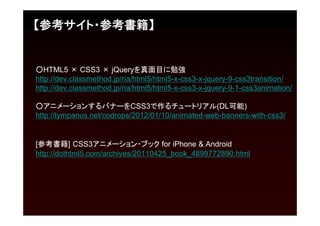 【参考サイト・参考書籍】


○HTML5 × CSS3 × jQueryを真面目に勉強
http://dev.classmethod.jp/ria/html5/html5-x-css3-x-jquery-9-css3transition/
http://dev.classmethod.jp/ria/html5/html5-x-css3-x-jquery-9-1-css3animation/

○アニメーションするバナーをCSS3で作るチュートリアル(DL可能)
http://tympanus.net/codrops/2012/01/10/animated-web-banners-with-css3/


[参考書籍] CSS3アニメーション・ブック for iPhone & Android
http://dothtml5.com/archives/20110425_book_4899772890.html
 
