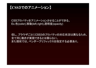 【CSS３でのアニメーション】


CSSプロパティをアニメーションさせることができる。
Ex.色(color),移動(left,right),透明度(opacity)


但し、ブラウザごとにCSS3のプロパティの対応状況は異なるため、
全て同じ動きが実現できるとは限らない。
また現状では、ベンダープリフィックスを指定する必要あり。
 
