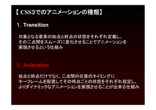 【 CSS３でのアニメーションの種類】

１．Transition

対象となる要素の始点と終点の状態をそれぞれ定義し、
その二点間をスムーズに変化させることでアニメーションを
実現させるという仕組み



２．Animation

始点と終点だけでなく、二点間の任意のタイミングに
キーフレームを配置してその時点ごとの状態をそれぞれ指定し、
よりダイナミックなアニメーションを実現させることが出来る仕組み
 