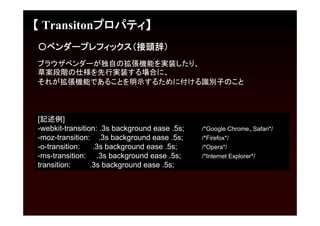 【 Transitonプロパティ】
〇ベンダープレフィックス（接頭辞）
ブラウザベンダーが独自の拡張機能を実装したり、
草案段階の仕様を先行実装する場合に、
それが拡張機能であることを明示するために付ける識別子のこと



[記述例]
-webkit-transition: .3s background ease .5s;   /*Google Chrome、Safari*/
-moz-transition: .3s background ease .5s;      /*Firefox*/
-o-transition:    .3s background ease .5s;     /*Opera*/
-ms-transition: .3s background ease .5s;       /*Internet Explorer*/
transition:      .3s background ease .5s;
 