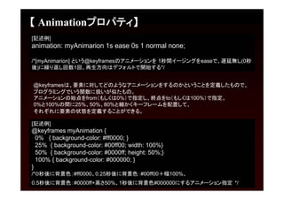【 Animationプロパティ】
[記述例]
animation: myAnimarion 1s ease 0s 1 normal none;

/*[myAnimarion] という@keyframesのアニメーションを 1秒間イージングをeaseで、遅延無し(0秒
後)に繰り返し回数1回、再生方向はデフォルトで開始する*/


@keyframesは、要素に対してどのようなアニメーションをするのかということを定義したもので、
プログラミングでいう関数に扱いが似たもの。
アニメーションの始点をfrom（もしくは0%）で指定し、終点をto（もしくは100%）で指定。
0%と100%の間に25%、50%、80%と細かくキーフレームを配置して、
それぞれに要素の状態を定義することができる。

[記述例]
@keyframes myAnimation {
  0% { background-color: #ff0000; }
  25% { background-color: #00ff00; width: 100%}
  50% { background-color: #0000ff; height: 50%;}
  100% { background-color: #000000; }
}
/*０秒後に背景色：#ff0000、0.25秒後に背景色：#00ff00＋幅100%、
0.5秒後に背景色：#0000ff+高さ50%、1秒後に背景色#000000にするアニメーション指定 */
 