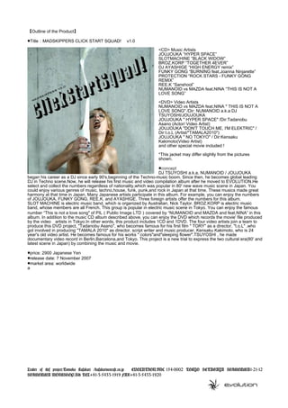 【Outline of the Product】
■Title：MADSKIPPERS CLICK START SQUAD! 　v1.0　
<CD> Music Artists
JOUJOUKA ”HYPER SPACE”
SLOTMACHINE ”BLACK WIDOW”
BROZ.KORP “TOGETHER 4EVER”
DJ AYASHIGE “HIGH ENERGY remix”
FUNKY GONG “BURNING feat,Joanna Ninjarette”
PROTECTION “ROCK STARS - FUNKY GONG
REMIX”
REE.K “Sanshool”
NUMANOID vs MAZDA feat.NINA “THIS IS NOT A
LOVE SONG”
<DVD> Video Artists
NUMANOID vs MAZDA feat.NINA " THIS IS NOT A
LOVE SONG" /Dir: NUMANOID a.k.a DJ
TSUYOSHI/JOUJOUKA
JOUJOUKA " HYPER SPACE" /Dir:Tadanobu
Asano (Actor/ Video Artist)
JOUJOUKA "DON'T TOUCH ME, I'M ELEKTRIC" /
Dir:t.o.L (Artist/"TAMALA2010")
JOUJOUKA " NO TOKYO" / Dir:Kensaku
Kakimoto(Video Artist)
and other special movie included !
*This jacket may differ slightly from the pictures
shown.
■concept
DJ TSUYOSHI a.k.a. NUMANOID / JOUJOUKA
began his career as a DJ since early 90's,beginning of the Techno-music boom. Since then, he becomes global leading
DJ in Techno scene.Now, he will release his first music and video compilation album after he moved to EVOLUTION.He
select and collect the numbers regardless of nationality,which was popular in 80' new wave music scene in Japan. You
could enjoy various genres of music, techno,house, funk, punk,and rock in Japan at that time. These musics made great
harmony at that time in Japan. Many Japanese artists participate in this album. For example, you can enjoy the numbers
of JOUJOUKA, FUNKY GONG, REE.K, and AYASHIGE. Three foreign artists offer the numbers for this album.
SLOT MACHINE is electric music band, which is organized by Australian, Nick Taylor. BROZ.KORP is electric music
band, whose members are all French. This group is popular in electric music scene in Tokyo. You can enjoy the famous
number “This is not a love song" of PIL（Public Image LTD）covered by “NUMANOID and MAZDA and feat.NINA” in this
album. In addition to the music CD album described above, you can enjoy the DVD which records the movie' file produced
by the video　artists in Tokyo.In other words, this product includes 1CD and 1DVD. The four video artists join a team to
produce this DVD project. "Tadanobu Asano", who becomes famous for his first film " TORY" as a director. "t.o.L" ,who
got involved in producing "TAMALA 2010" as director, script writer and music producer. Kensaku Kakimoto, who is 24
year's old video artist. He becomes famous for his works " colors"and"sleeping flower".TSUYOSHI , he made
documentary video record in Berlin,Barcelona,and Tokyo. This project is a new trial to express the two cultural era(80' and
latest scene in Japan) by combining the music and movie.
■price: 2900 Japanese Yen
■release date: 7 November 2007
■market area: worldwide
a
Leader of this project:Tomoko Kusakari /kusakari@evcafe.co.jp 　 EVOLUTION.INC 154-0002 TOKYO SETAGAYA SHIMOUMA1-21-12
SHIMOUMA WORKSHOP.Bld TEL+81-3-5433-1919 FAX+81-3-5433-1920
 