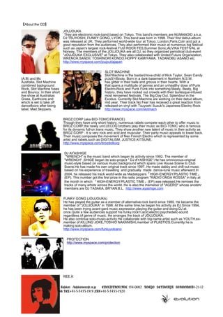 【About the CD】
JOUJOUKA
They are electronic rock-band based on Tokyo. This band's members are NUMANOID a.k.a,
DJ TSUYOSHI, FUNKY GONG, LYOKI. This band was born in 1998. Their first debut-album
was released at UK. They performed world-wide tour at Tokyo, London,Paris,Coln and got a
good reputation from the audiences. They also performed their music at numerous big festival
such as Japan's largest rock-festival FUJI ROCK FES,Summer Sonic,ALVIKA FESTIVAL at
Norway. The members of the JOUJOUKA are all DJ, so they organized periodical club-event
"JOUJOUKA EXCLUSIVE" at Tokyo. They also collaborated with United Future Organization,
WRENCH,SANDII, TOSHINORI KONDO,HOPPY KAMIYAMA, TADANOBU ASANO etc.
http://www.myspace.com/joujoukajapan
SLOT MACHINE
Slot Machine is the bastard love-child of Nick Taylor, Sean Candy
(A.B) and Mc pUsS'n'Booty. Born in a dark basement in Northern N.S.W.
Australia, Slot Machine has glitter in their balls and groove in their hearts. With a
combined background that spans a multitude of genres and an unhealthy dose of Punk
Rock, Slot Machine fuses Electro-Rock and Punk Funk into something Meaty, Beaty, Big
and Bouncy. In their short history, they have rocked out crowds with their burlesque-infused
live show at Australias most renowned festivals, The Big Day Out, Splendour in the
Grass, Earthcore and Exodus. Currently Slot Machine are working on their debut album,
which is set to take off mid year. Thier track No Fear has recieved a great reaction from
dancefloors after being released on vinyl with Tsuyoshi Suzuki's Japanese Electro Rock
label, Mad Skippers. http://www.myspace.com/slotmach
BROZ.CORP (aka BIO-TONIC/FRANCE)
Though they have only short history, numerous rabels compete each other to offer music to
BROZ.CORP,the newly unit.LECOQ brothers play their music as BIO-TONIC who is famous
for its dynamic full-on trans music. They show another new talent of music in their activity as
BROZ.CORP . It is very rock and acid,and muscular. Their party music appeals to lower back.
Their music composes the movement of Neo French Electro which is represented by some
artist and rabels,such as DIGITALISM, JUSTICE,KITSUNE.
http://www.myspace.com/brozdotkorp
DJ AYASHIGE
"WRENCH" is the music band which began its activity since 1992. The member of
"WRENCH" ,SHIGE began its solo-project " DJ AYASHIGE".He has omnivorous-original
music-style based on various music background which spans Live House Scene to Club
Scene.He has made his own original track since 1997. He made dabby and chill-out music
based on his experience of travelling and gradually made dance-tune music afterward.In
2004, he released his track world-wide as Madskippers「HIGH-ENERGY/PLASTIC TIME」
(EP). This number got the first prize in the radio program "RADIO ONDA ROSSA" in Italy at
the month in which 「HIGH-ENERGY/PLASTIC TIME」(EP) was released.He remixes the
tracks of many artists across the world. He is also the memeber of "AGERO" whose anotehr
members are DJ TASAKA, BRYAN.B.L. http://www.ayashige.com
FUNKY GONG (JOUJOUKA)
He has played the guitar as a member of alternative-rock band since 1980. He became the
member of "JOUJOUKA" in 1998. At the same time,he began his activity as DJ.Since 1994,
he has been trying avant-gard music expression,playing the guitar and doing DJ at
once.Quite a few audiences support his funky,rock'n,acid,electro,psychedelic-sound
regardless of genre of music. He arranges the track of JOUJOUKA.
He also continue solo-music-activity.He collaborate with big-name artist such as YOUTH,ex-
member of KILLING JOKE,TOSHIO NAKANISHI,member of PLASTICS.Currently he is
making solo-album.
http://www.myspace.com/funkyvolcano
PROTECTION
http://www.myspace.com/protection
REE.K
Leader of this project:Tomoko Kusakari /kusakari@evcafe.co.jp 　 EVOLUTION.INC 154-0002 TOKYO SETAGAYA SHIMOUMA1-21-12
SHIMOUMA WORKSHOP.Bld TEL+81-3-5433-1919 FAX+81-3-5433-1920
 