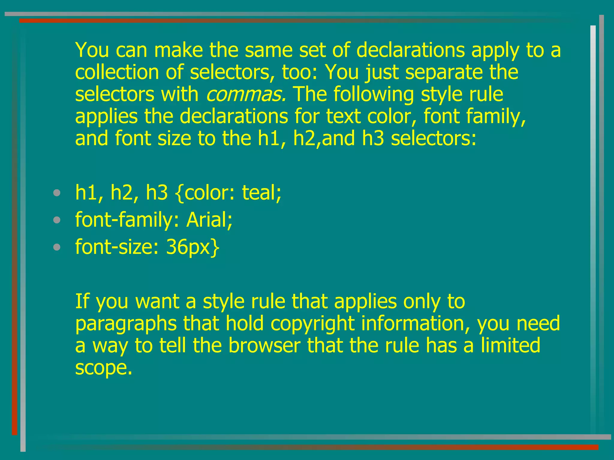 You can make the same set of declarations apply to a collection of selectors, too: You just separate the selectors with  commas.  The following style rule applies the declarations for text color, font family, and font size to the h1, h2,and h3 selectors: h1, h2, h3 {color: teal; font-family: Arial; font-size: 36px} If you want a style rule that applies only to paragraphs that hold copyright information, you need a way to tell the browser that the rule has a limited scope. 