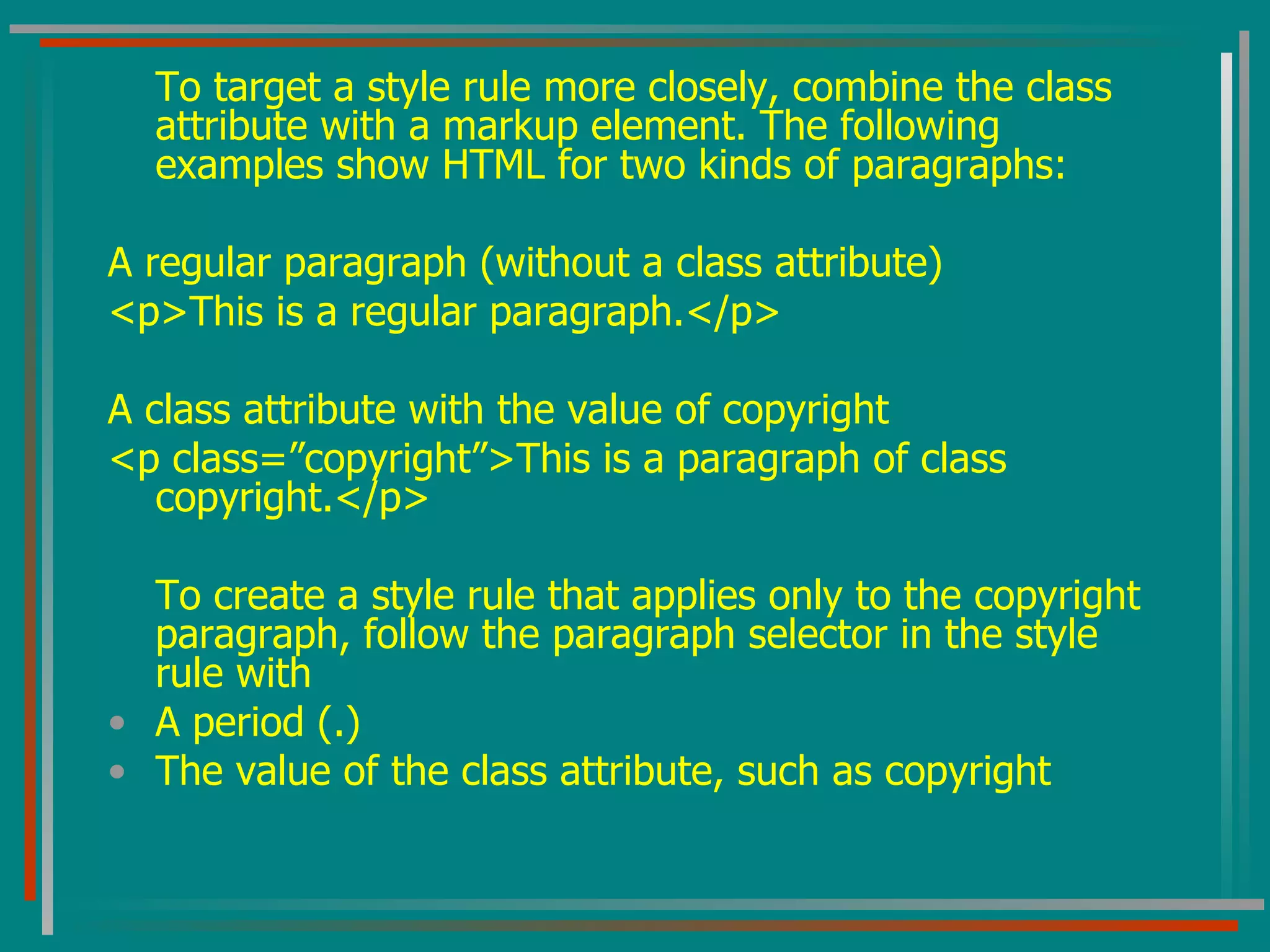 To target a style rule more closely, combine the class attribute with a markup element. The following examples show HTML for two kinds of paragraphs: A regular paragraph (without a class attribute) <p>This is a regular paragraph.</p> A class attribute with the value of copyright <p class=”copyright”>This is a paragraph of class copyright.</p> To create a style rule that applies only to the copyright paragraph, follow the paragraph selector in the style rule with A period (.) The value of the class attribute, such as copyright 