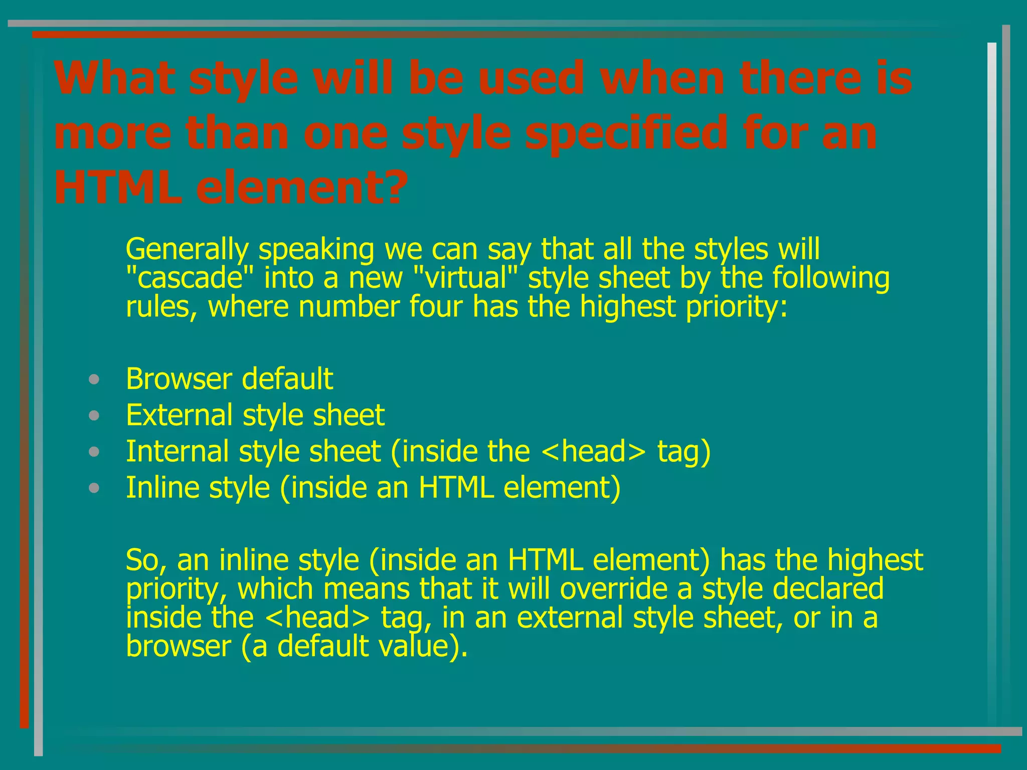 What style will be used when there is more than one style specified for an HTML element? Generally speaking we can say that all the styles will &quot;cascade&quot; into a new &quot;virtual&quot; style sheet by the following rules, where number four has the highest priority:  Browser default  External style sheet  Internal style sheet (inside the <head> tag)  Inline style (inside an HTML element)  So, an inline style (inside an HTML element) has the highest priority, which means that it will override a style declared inside the <head> tag, in an external style sheet, or in a browser (a default value). 