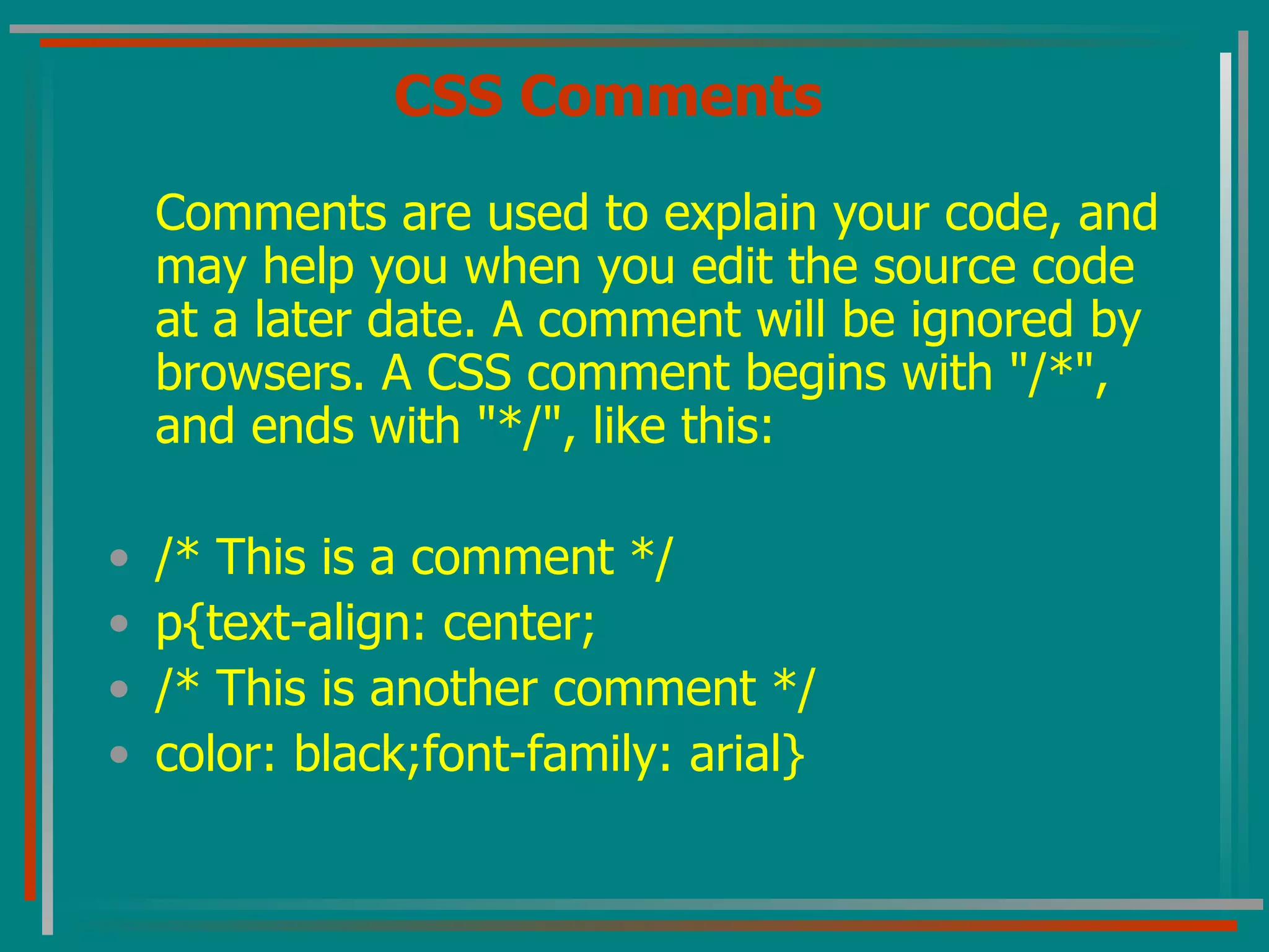 CSS Comments Comments are used to explain your code, and may help you when you edit the source code at a later date. A comment will be ignored by browsers. A CSS comment begins with &quot;/*&quot;, and ends with &quot;*/&quot;, like this: /* This is a comment */ p{text-align: center; /* This is another comment */ color: black;font-family: arial} 