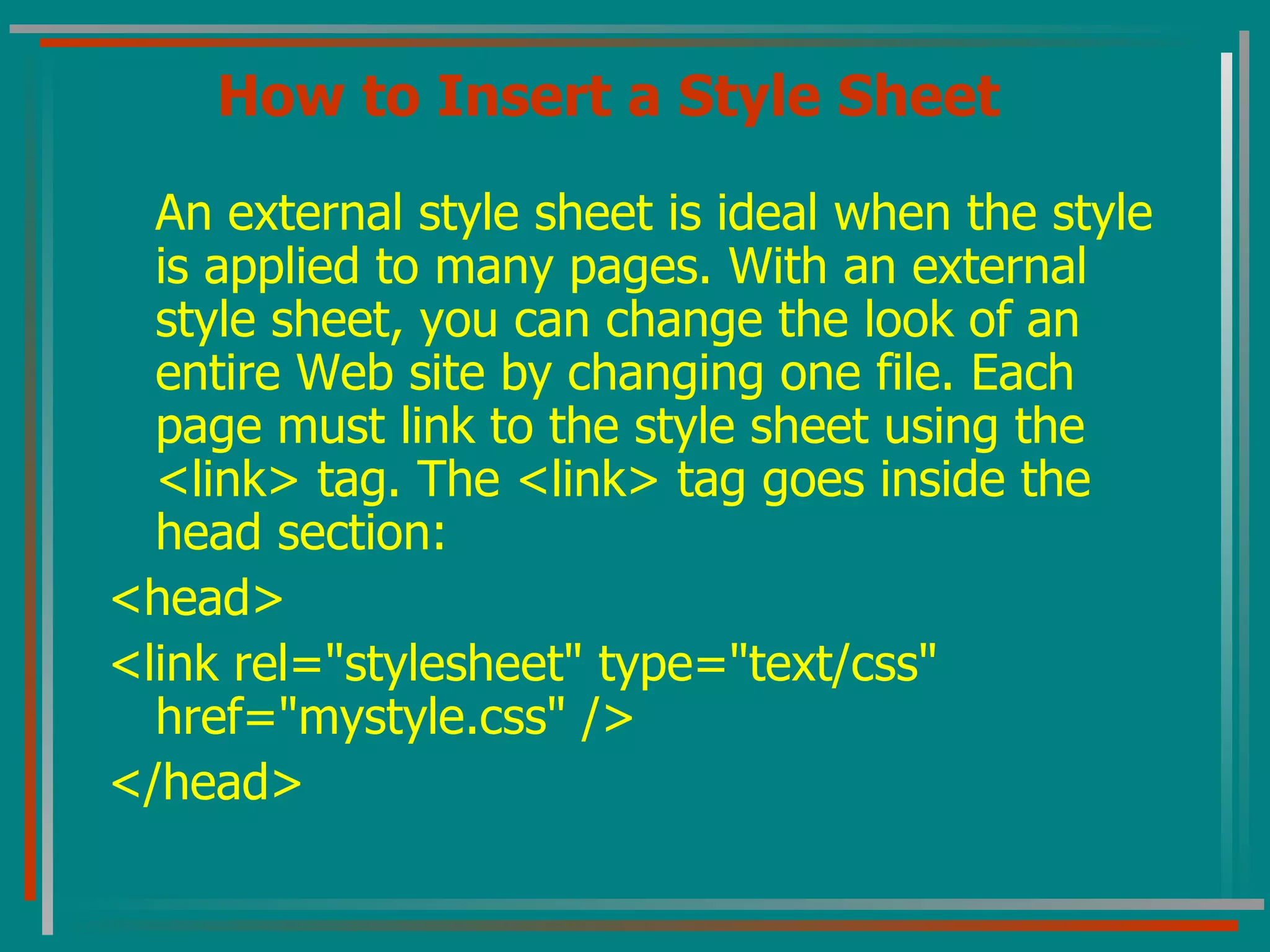 How to Insert a Style Sheet An external style sheet is ideal when the style is applied to many pages. With an external style sheet, you can change the look of an entire Web site by changing one file. Each page must link to the style sheet using the <link> tag. The <link> tag goes inside the head section:  <head> <link rel=&quot;stylesheet&quot; type=&quot;text/css&quot; href=&quot;mystyle.css&quot; /> </head>  