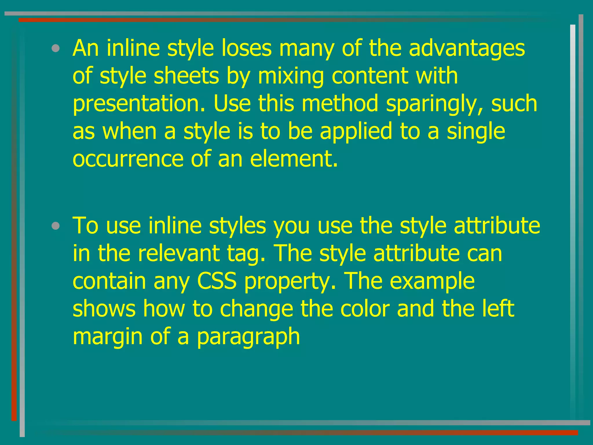 An inline style loses many of the advantages of style sheets by mixing content with presentation. Use this method sparingly, such as when a style is to be applied to a single occurrence of an element.  To use inline styles you use the style attribute in the relevant tag. The style attribute can contain any CSS property. The example shows how to change the color and the left margin of a paragraph  