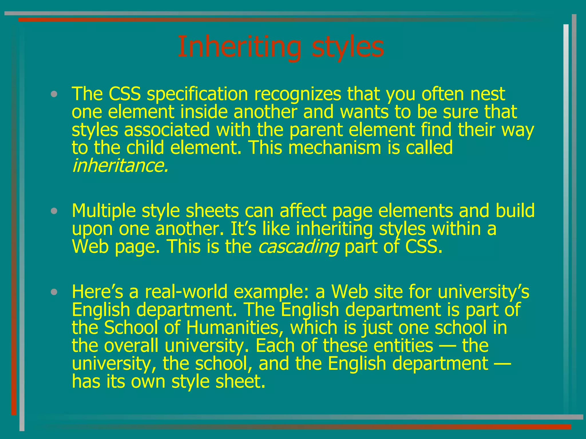 Inheriting styles The CSS specification recognizes that you often nest one element inside another and wants to be sure that styles associated with the parent element find their way to the child element. This mechanism is called  inheritance. Multiple style sheets can affect page elements and build upon one another. It’s like inheriting styles within a Web page. This is the  cascading  part of CSS. Here’s a real-world example: a Web site for university’s English department. The English department is part of the School of Humanities, which is just one school in the overall university. Each of these entities — the university, the school, and the English department — has its own style sheet. 