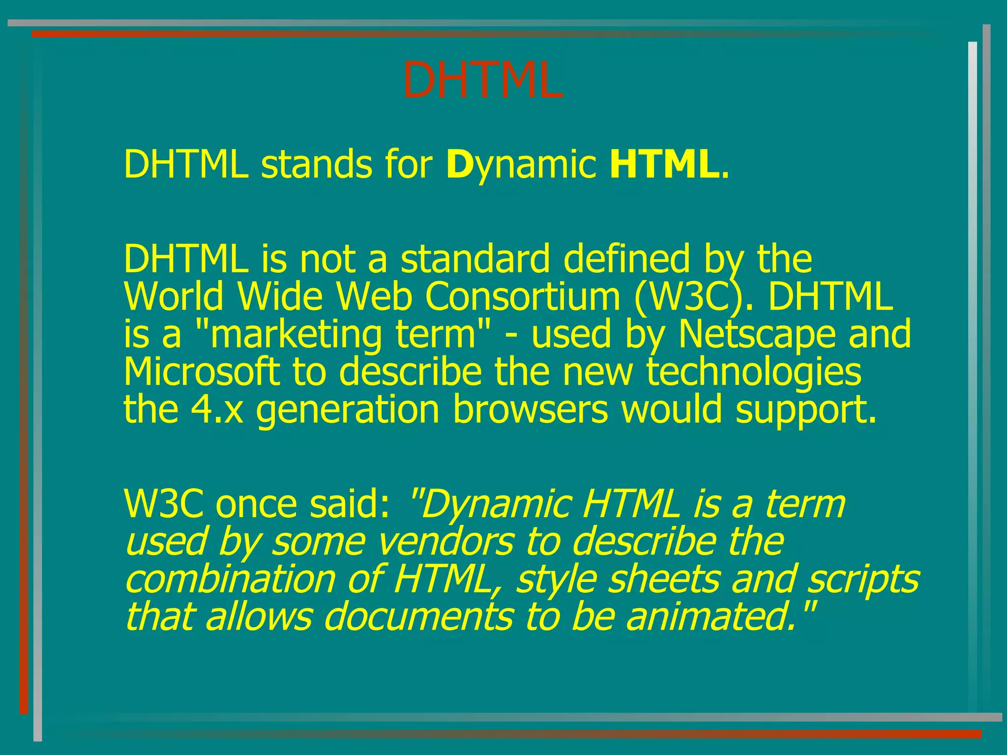 DHTML DHTML stands for  D ynamic  HTML . DHTML is not a standard defined by the World Wide Web Consortium (W3C). DHTML is a &quot;marketing term&quot; - used by Netscape and Microsoft to describe the new technologies the 4.x generation browsers would support. W3C once said:  &quot;Dynamic HTML is a term used by some vendors to describe the combination of HTML, style sheets and scripts that allows documents to be animated.&quot;   