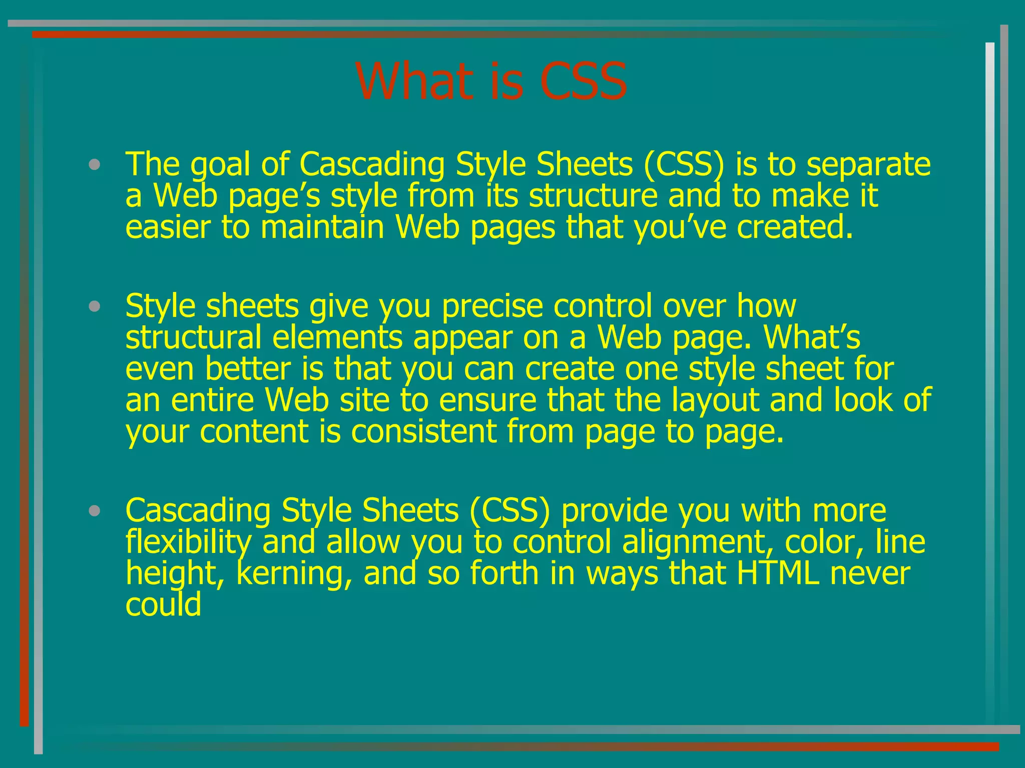What is CSS The goal of Cascading Style Sheets (CSS) is to separate a Web page’s style from its structure and to make it easier to maintain Web pages that you’ve created. Style sheets give you precise control over how structural elements appear on a Web page. What’s even better is that you can create one style sheet for an entire Web site to ensure that the layout and look of your content is consistent from page to page. Cascading Style Sheets (CSS) provide you with more flexibility and allow you to control alignment, color, line height, kerning, and so forth in ways that HTML never could  