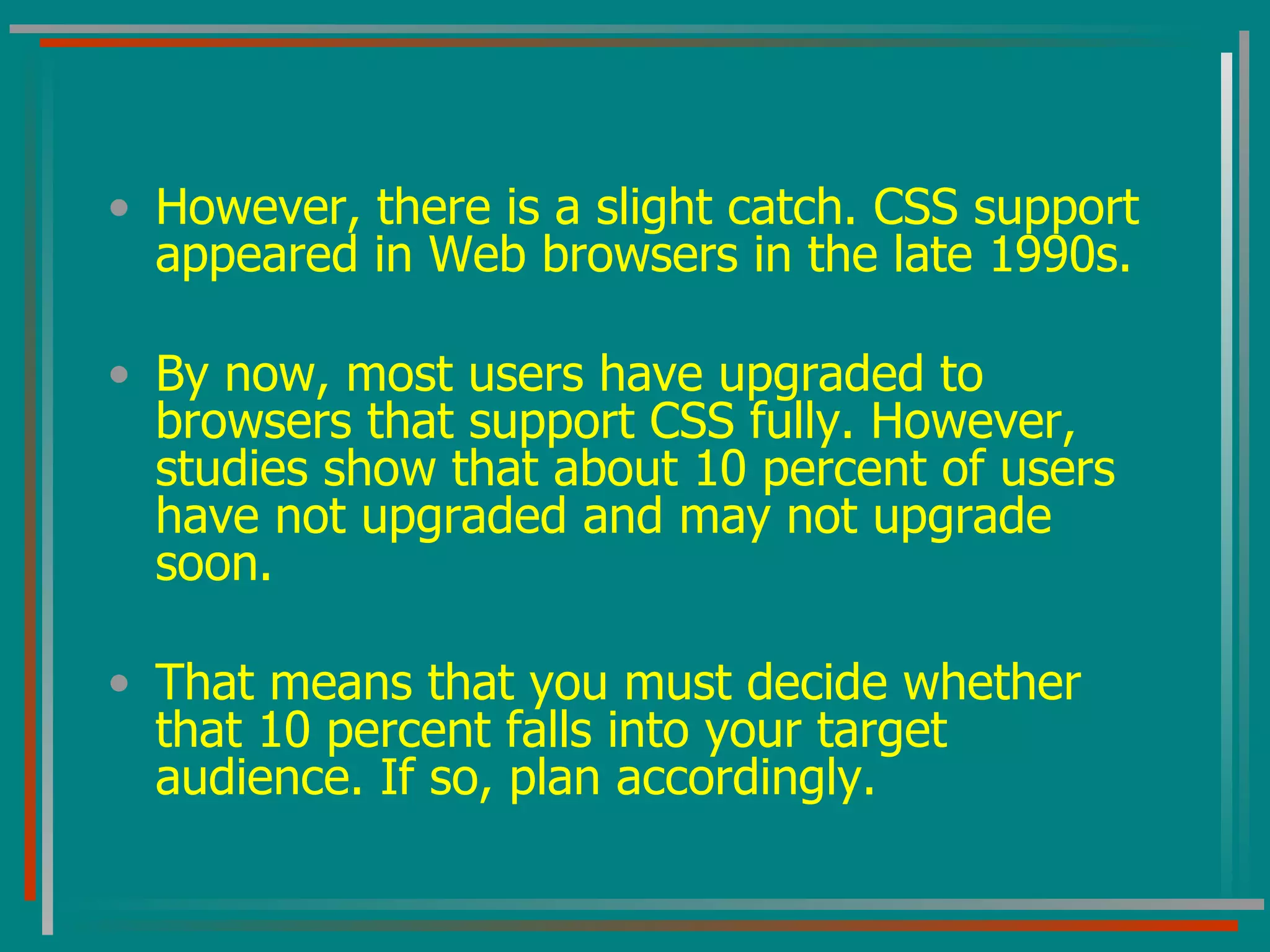 However, there is a slight catch. CSS support appeared in Web browsers in the late 1990s.  By now, most users have upgraded to browsers that support CSS fully. However, studies show that about 10 percent of users have not upgraded and may not upgrade soon.  That means that you must decide whether that 10 percent falls into your target audience. If so, plan accordingly. 