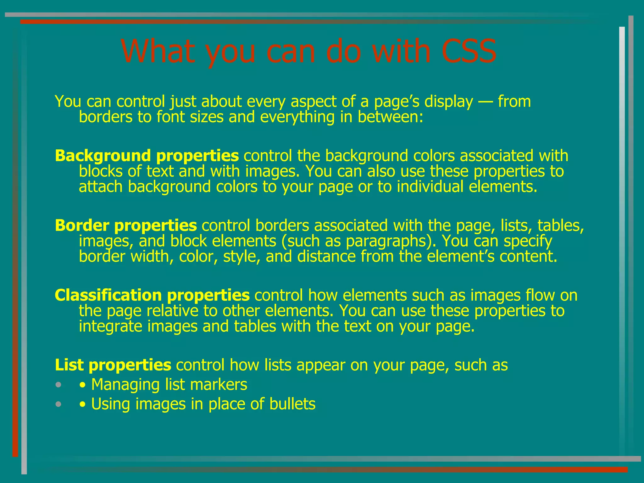 What you can do with CSS You can control just about every aspect of a page’s display — from borders to font sizes and everything in between: Background properties  control the background colors associated with blocks of text and with images. You can also use these properties to attach background colors to your page or to individual elements. Border properties  control borders associated with the page, lists, tables, images, and block elements (such as paragraphs). You can specify border width, color, style, and distance from the element’s content. Classification properties  control how elements such as images flow on the page relative to other elements. You can use these properties to integrate images and tables with the text on your page. List properties  control how lists appear on your page, such as •  Managing list markers •  Using images in place of bullets 