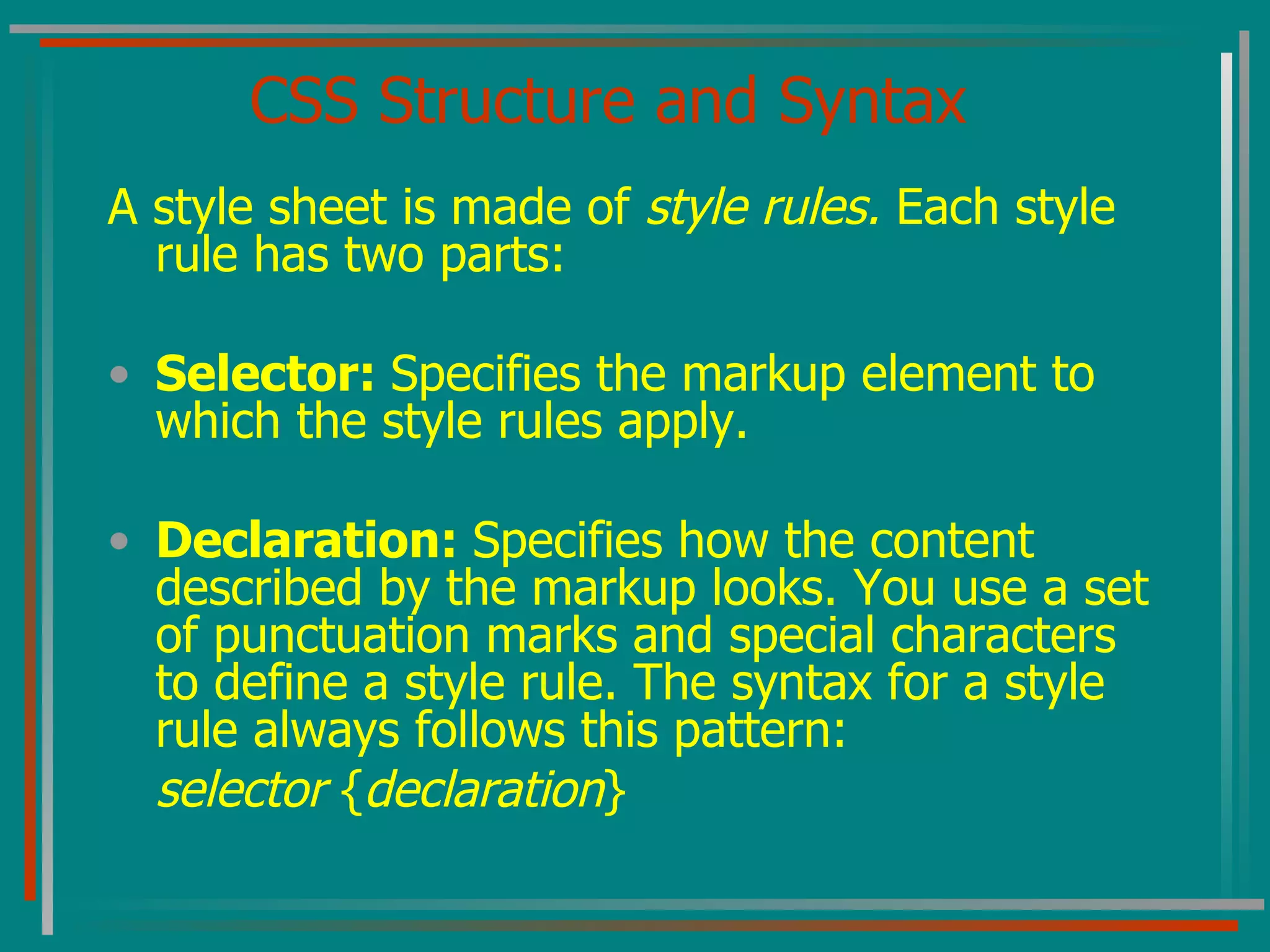 CSS Structure and Syntax A style sheet is made of  style rules.  Each style rule has two parts: Selector:  Specifies the markup element to which the style rules apply. Declaration:  Specifies how the content described by the markup looks. You use a set of punctuation marks and special characters to define a style rule. The syntax for a style rule always follows this pattern: selector  { declaration } 