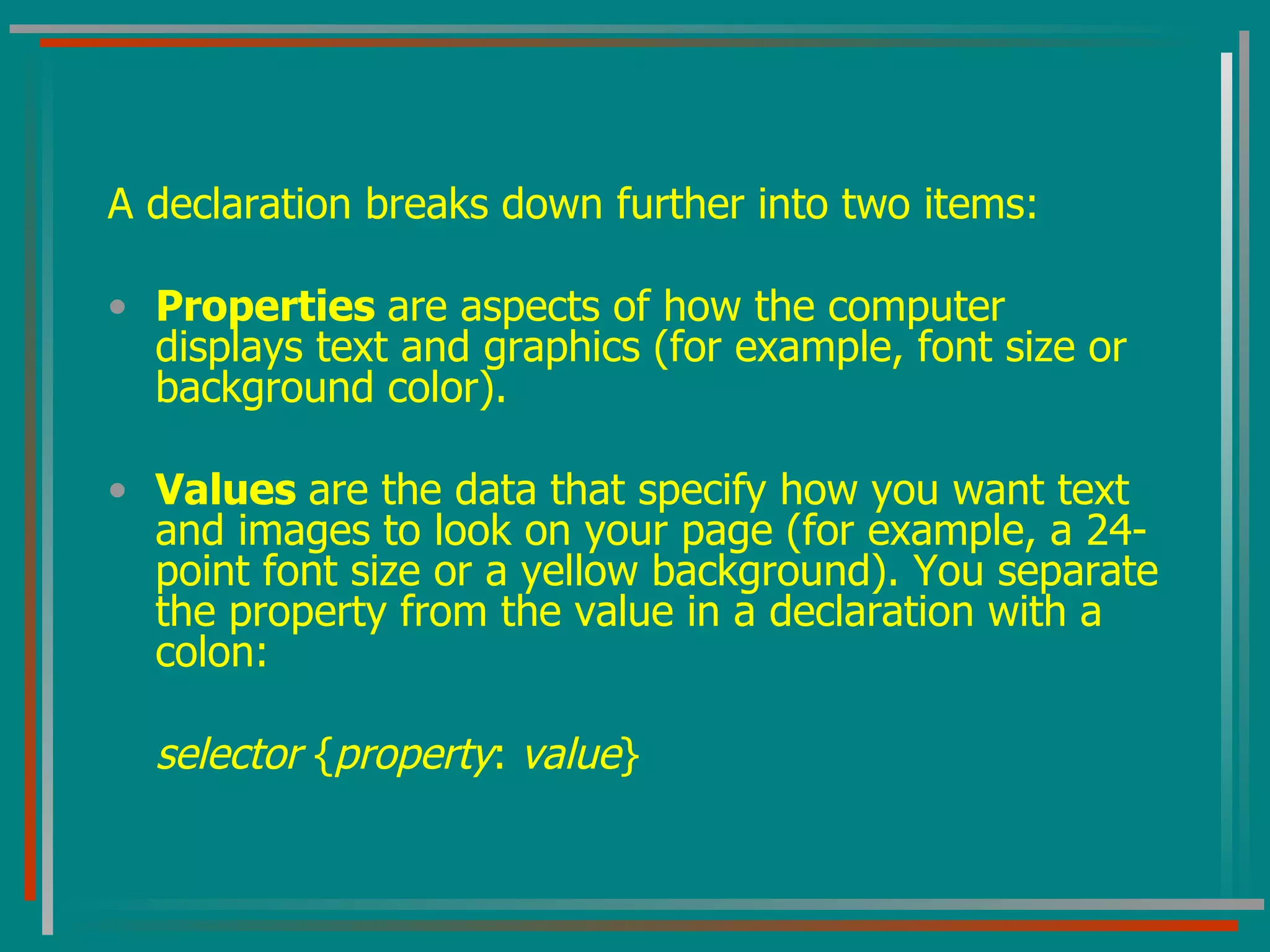 A declaration breaks down further into two items: Properties  are aspects of how the computer displays text and graphics (for example, font size or background color). Values  are the data that specify how you want text and images to look on your page (for example, a 24-point font size or a yellow background). You separate the property from the value in a declaration with a colon: selector  { property :  value } 
