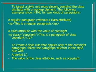 To target a style rule more closely, combine the class attribute with a markup element. The following examples show HTML for two kinds of paragraphs: A regular paragraph (without a class attribute) <p>This is a regular paragraph.</p> A class attribute with the value of copyright <p class=”copyright”>This is a paragraph of class copyright.</p> To create a style rule that applies only to the copyright paragraph, follow the paragraph selector in the style rule with A period (.) The value of the class attribute, such as copyright 