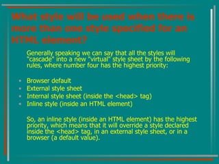 What style will be used when there is more than one style specified for an HTML element? Generally speaking we can say that all the styles will "cascade" into a new "virtual" style sheet by the following rules, where number four has the highest priority:  Browser default  External style sheet  Internal style sheet (inside the <head> tag)  Inline style (inside an HTML element)  So, an inline style (inside an HTML element) has the highest priority, which means that it will override a style declared inside the <head> tag, in an external style sheet, or in a browser (a default value). 