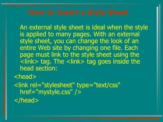 How to Insert a Style Sheet An external style sheet is ideal when the style is applied to many pages. With an external style sheet, you can change the look of an entire Web site by changing one file. Each page must link to the style sheet using the <link> tag. The <link> tag goes inside the head section:  <head> <link rel="stylesheet" type="text/css" href="mystyle.css" /> </head>  