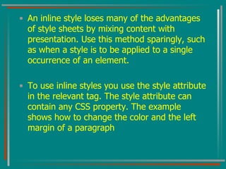 An inline style loses many of the advantages of style sheets by mixing content with presentation. Use this method sparingly, such as when a style is to be applied to a single occurrence of an element.  To use inline styles you use the style attribute in the relevant tag. The style attribute can contain any CSS property. The example shows how to change the color and the left margin of a paragraph  