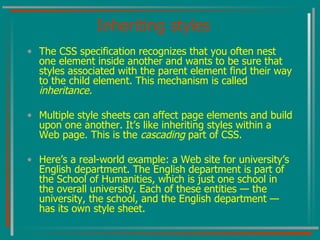 Inheriting styles The CSS specification recognizes that you often nest one element inside another and wants to be sure that styles associated with the parent element find their way to the child element. This mechanism is called  inheritance. Multiple style sheets can affect page elements and build upon one another. It’s like inheriting styles within a Web page. This is the  cascading  part of CSS. Here’s a real-world example: a Web site for university’s English department. The English department is part of the School of Humanities, which is just one school in the overall university. Each of these entities — the university, the school, and the English department — has its own style sheet. 
