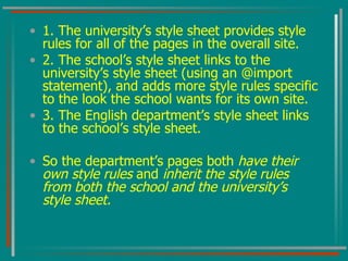 1. The university’s style sheet provides style rules for all of the pages in the overall site. 2. The school’s style sheet links to the university’s style sheet (using an @import statement), and adds more style rules specific to the look the school wants for its own site. 3. The English department’s style sheet links to the school’s style sheet.  So the department’s pages both  have their own style rules  and  inherit the style rules from both the school and the university’s style sheet. 