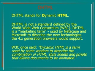 DHTML DHTML stands for  D ynamic  HTML . DHTML is not a standard defined by the World Wide Web Consortium (W3C). DHTML is a "marketing term" - used by Netscape and Microsoft to describe the new technologies the 4.x generation browsers would support. W3C once said:  "Dynamic HTML is a term used by some vendors to describe the combination of HTML, style sheets and scripts that allows documents to be animated."   