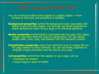 What you can do with CSS You can control just about every aspect of a page’s display — from borders to font sizes and everything in between: Background properties  control the background colors associated with blocks of text and with images. You can also use these properties to attach background colors to your page or to individual elements. Border properties  control borders associated with the page, lists, tables, images, and block elements (such as paragraphs). You can specify border width, color, style, and distance from the element’s content. Classification properties  control how elements such as images flow on the page relative to other elements. You can use these properties to integrate images and tables with the text on your page. List properties  control how lists appear on your page, such as •  Managing list markers •  Using images in place of bullets 