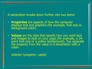 A declaration breaks down further into two items: Properties  are aspects of how the computer displays text and graphics (for example, font size or background color). Values  are the data that specify how you want text and images to look on your page (for example, a 24-point font size or a yellow background). You separate the property from the value in a declaration with a colon: selector  { property :  value } 