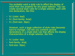 You probably want a style rule to affect the display of more than one property for any given selector. You can create several style rules for a single selector, each with one declaration, like this: h1 {color: teal} h1 {font-family: Arial} h1 {font-size: 36px} However, such a large collection of style rules becomes hard to manage. CSS lets you combine several declarations in a  single  style rule that affects the display characteristics of a single selector, like this: h1 {color: teal; font-family: Arial; font-size: 36px} 