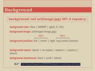 Background
 background: red url(image.jpg) 50% 0 repeat-y;

 background-color: blue | #0000ff | rgb(0, 0, 255)
 background-image: url(images/image.jpg);
                                     eixo x                             eixo y

 background-position: left | center | right top|center|bottom;


 background-repeat: repeat | no-repeat | repeat-x | repeat-y |
 inherit
 background-attachment: fixed | scroll | inherit

           http://coding.smashingmagazine.com/2009/09/02/backgrounds-in-css-everything-you-need-to-know/
 