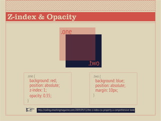 Z-index & Opacity
                                  .one



                                                            .two
    .one {                                                       .two {
        background: red;                                             background: blue;
        position: absolute;                                          position: absolute;             		
        z-index: 1;                                                  margin: 10px;
        opacity: 0.35;                                           }
    }

             http://coding.smashingmagazine.com/2009/09/15/the-z-index-css-property-a-comprehensive-look/
 