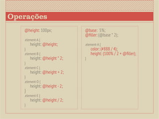 Operações
   @height: 100px;          @base: 5%;
                            @filler: (@base * 2);
   .element-A {
   	 height: @height;	      .element-A {
   }                        	 color: (#888 / 4);
   .element-B {             	 height: (100% / 2 + @filler);
   	 height: @height * 2;   }
   }
   .element-C {
   	 height: @height + 2;
   }
   .element-D {
   	 height: @height - 2;
   }
   .element-E {
   	 height: @height / 2;
   }
 
