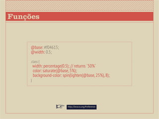 Funções



     @base: #f04615;
     @width: 0.5;

     .class {
         width: percentage(0.5); // returns `50%`
         color: saturate(@base, 5%);
         background-color: spin(lighten(@base, 25%), 8);
     }




                              http://lesscss.org/#reference
 