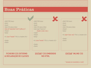 Boas Práticas

<!DOCTYPE html>
<html>
<head>
<title>CSS demo</title>
                                            <!DOCTYPE html>
                                             <html>
                                             <head>
                                             <title>CSS demo</title>
                                                                                       <!DOCTYPE html>
                                                                                        <html>
                                                                                        <head>
                                                                                        <title>CSS demo</title>
                                                                                                                        
<link rel=”stylesheet” href=”cssfile.css”>   <style type=”text/css”>                    </head>
</head>                                      	     .header { color: red; }              <body>
<body>                                       </style>
                                             </head>                                    <h1 style=”color: red;”>This is a header</h1>
<h1 class=”header”>This is a header</h1>     <body>
                                                                                        </body>
</body>                                      <h1 class=”header”>This is a header</h1>   </html>
</html>
                                             </body>
                                             </html>



 Ficheiro CSS externo                           EVITAR* CSS embebido                         EVITAR* INLINE CSS
& declaração de classes                               no HTML

                                                                                            * (excepto em newsletters e-mail)
 