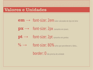Valores e Unidades

     em → font-size: 2em valor calculado do tipo de letra
     px → font-size: 2px tamanho em pixeis
     pt →        font-size: 2pt tamanho em pontos
     %→          font-size: 80% acho que perceberam a ideia...
                 border: 0 não precisa de unidade
 