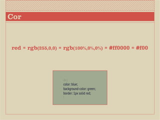 Cor



red = rgb(255,0,0) = rgb(100%,0%,0%) = #ff0000 = #f00




                    div {
                    color: blue;
                    background-color: green;
                    border: 1px solid red;
                    }
 