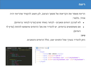 ‫ריווח‬

   ‫הריווח משפר את הקריאות של מסמך העיצוב, לכן חשוב להקפיד שהריווח יהיה‬
                                                             ‫אחיד, כלומר:‬
      ‫לא לערבב רווחים וטאבים - לבחור באחד מהם )עדיף לבחור ברווחים(.‬      ‫●‬

‫אם משתמשים ברווחים, יש להגדיר את מס' הרווחים שישמשו להזחה )עדיף 4‬        ‫●‬

                                                              ‫רווחים(.‬
                                                                      ‫טיפ:‬
                 ‫ניתן להגדיר בעורך שכל התווים יוצגו, כולל הרווחים והטאבים.‬
 