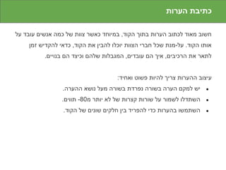 ‫כתיבת הערות‬

‫חשוב מאוד לכתוב הערות בתוך הקוד, במיוחד כאשר צוות של כמה אנשים עובד על‬
    ‫אותו הקוד. על-מנת שכל חברי הצוות יוכלו להבין את הקוד, כדאי להקדיש זמן‬
          ‫לתאר את הרכיבים, איך הם עובדים, המגבלות שלהם וכיצד הם בנויים.‬


                                     ‫עיצוב ההערות צריך להיות פשוט ואחיד:‬
                ‫יש למקם הערה בשורה נפרדת בשורה מעל נושא ההערה.‬        ‫●‬

                ‫השתדלו לשמור על שורות קצרות של לא יותר מ08- תווים.‬    ‫●‬

                 ‫השתמשו בהערות כדי להפריד בין חלקים שונים של הקוד.‬    ‫●‬
 