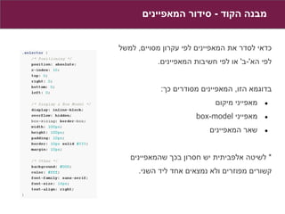 ‫מבנה הקוד - סידור המאפיינים‬


‫כדאי לסדר את המאפיינים לפי עקרון מסויים, למשל‬
           ‫לפי הא'-ב' או לפי חשיבות המאפיינים.‬


            ‫בדוגמא הזו, המאפיינים מסודרים כך:‬
                            ‫מאפייני מיקום‬   ‫●‬

                      ‫מאפייני ‪box-model‬‬     ‫●‬

                          ‫שאר המאפיינים‬     ‫●‬



   ‫* לשיטה אלפביתית יש חסרון בכך שהמאפיינים‬
     ‫קשורים מפוזרים ולא נמצאים אחד ליד השני.‬
 