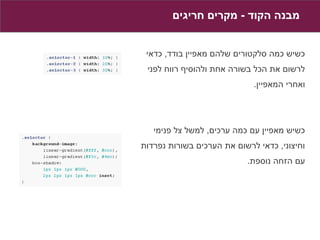 ‫מבנה הקוד - מקרים חריגים‬


 ‫כשיש כמה סלקטורים שלהם מאפיין בודד, כדאי‬
 ‫לרשום את הכל בשורה אחת ולהוסיף רווח לפני‬
                             ‫ואחרי המאפיין.‬




   ‫כשיש מאפיין עם כמה ערכים, למשל צל פנימי‬
‫וחיצוני, כדאי לרשום את הערכים בשורות נפרדות‬
                           ‫עם הזחה נוספת.‬
 