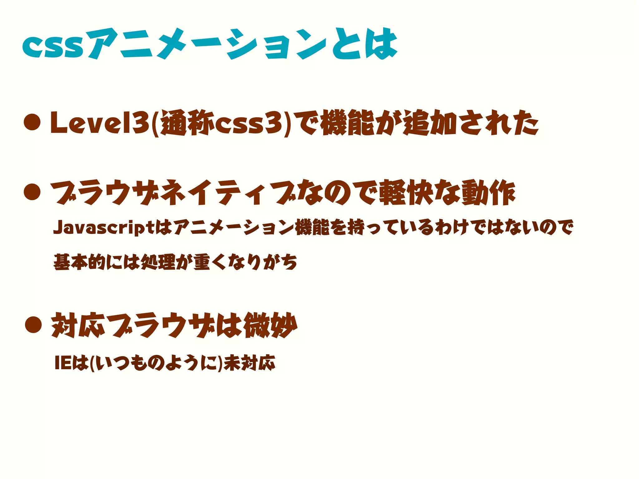 cssアニメーションとは
•Level3(通称css3)で機能が追加された
•ブラウザネイティブなので軽快な動作
Javascriptはアニメーション機能を持っているわけではないので
基本的には処理が重くなりがち
IEは(いつものように)未対応
•対応ブラウザは微妙
 