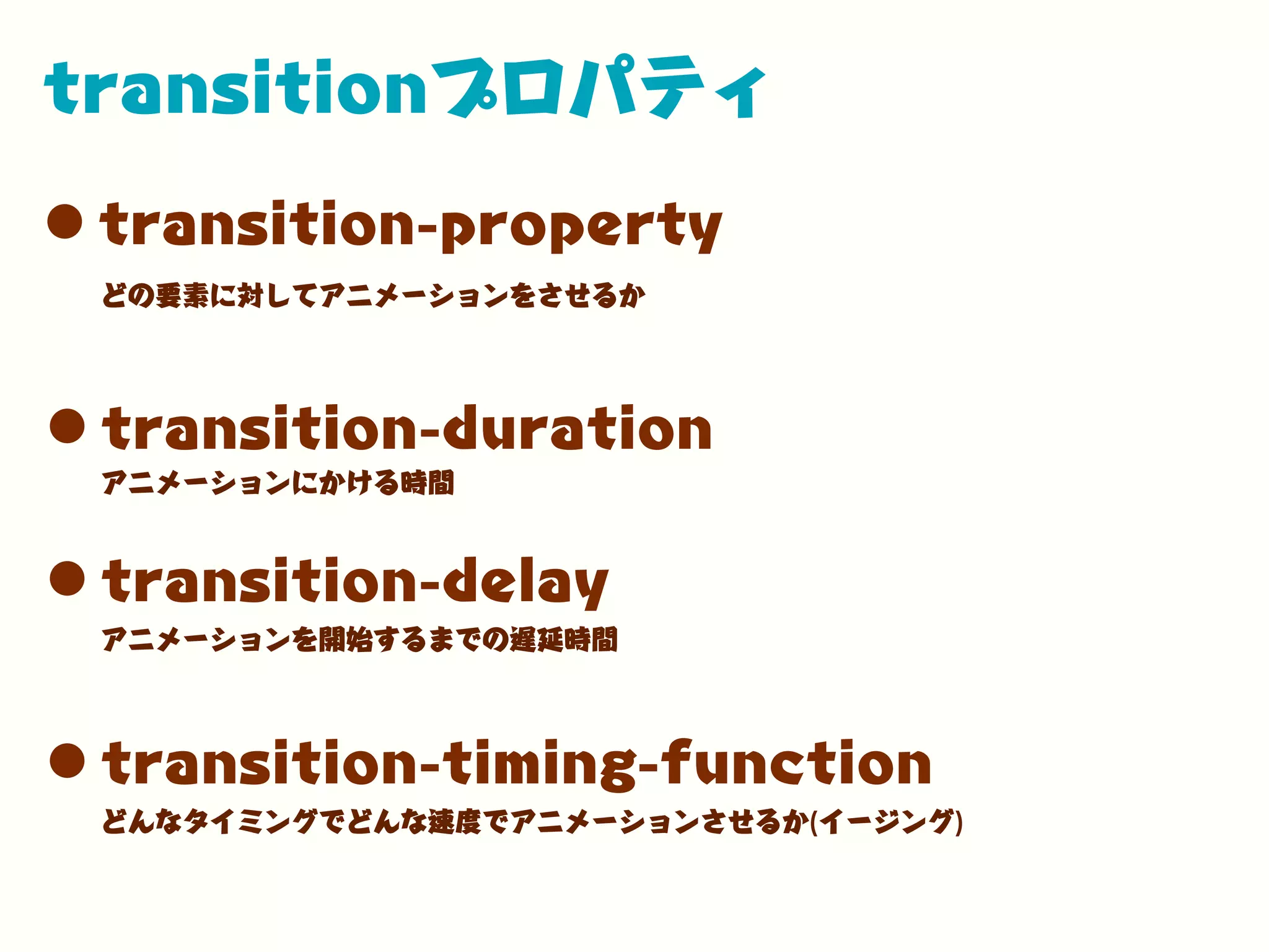 transitionプロパティ
•transition-property
•transition-duration
どの要素に対してアニメーションをさせるか
アニメーションにかける時間
•transition-delay
アニメーションを開始するまでの遅延時間
•transition-timing-function
どんなタイミングでどんな速度でアニメーションさせるか(イージング)
 