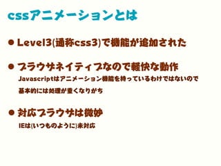 cssアニメーションとは
•Level3(通称css3)で機能が追加された
•ブラウザネイティブなので軽快な動作
Javascriptはアニメーション機能を持っているわけではないので
基本的には処理が重くなりがち
IEは(いつものように)未対応
•対応ブラウザは微妙
 