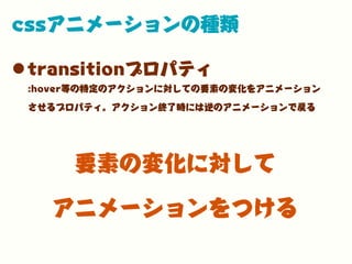 cssアニメーションの種類
•transitionプロパティ
:hover等の特定のアクションに対しての要素の変化をアニメーション
させるプロパティ。アクション終了時には逆のアニメーションで戻る
要素の変化に対して
アニメーションをつける
 