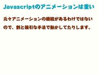 Javascriptのアニメーションは重い
元々アニメーションの機能があるわけではない
ので、割と強引な手法で動かしてたりします。
 
