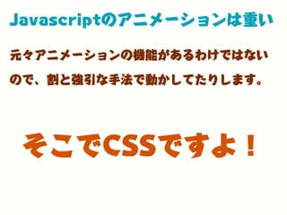 Javascriptのアニメーションは重い
元々アニメーションの機能があるわけではない
ので、割と強引な手法で動かしてたりします。
そこでCSSですよ！
 