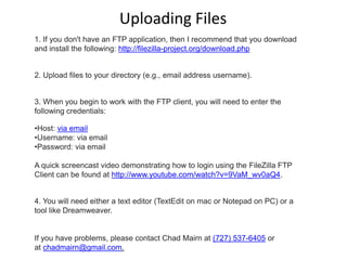 1. If you don't have an FTP application, then I recommend that you download
and install the following: http://filezilla-project.org/download.php
2. Upload files to your directory (e.g., email address username).
3. When you begin to work with the FTP client, you will need to enter the
following credentials:
•Host: via email
•Username: via email
•Password: via email
A quick screencast video demonstrating how to login using the FileZilla FTP
Client can be found at http://www.youtube.com/watch?v=9VaM_wv0aQ4.
4. You will need either a text editor (TextEdit on mac or Notepad on PC) or a
tool like Dreamweaver.
If you have problems, please contact Chad Mairn at (727) 537-6405 or
at chadmairn@gmail.com.
Uploading Files
 